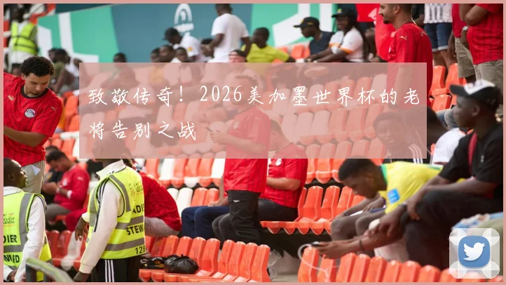 致敬传奇!2026美加墨世界杯的老将告别之战